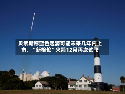 贝索斯称蓝色起源可能未来几年内上市	，“新格伦”火箭12月再次试飞-第3张图片