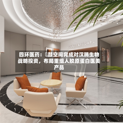四环医药：渼颜空间完成对汉腾生物战略投资，布局重组人胶原蛋白医美产品-第3张图片