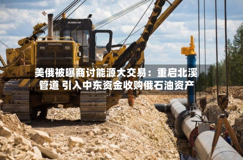 美俄被曝商讨能源大交易:重启北溪管道 引入中东资金收购俄石油资产