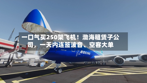 一口气买250架飞机!渤海租赁子公司,一天内连签波音、空客大单