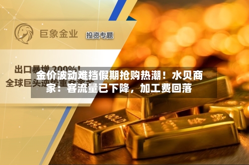 金价波动难挡假期抢购热潮！水贝商家：客流量已下降，加工费回落