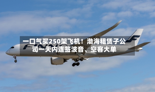 一口气买250架飞机！渤海租赁子公司一天内连签波音、空客大单