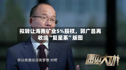 拟转让海南矿业5%股权，郭广昌再收缩“复星系	”版图-第2张图片