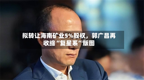 拟转让海南矿业5%股权	，郭广昌再收缩“复星系	”版图-第3张图片