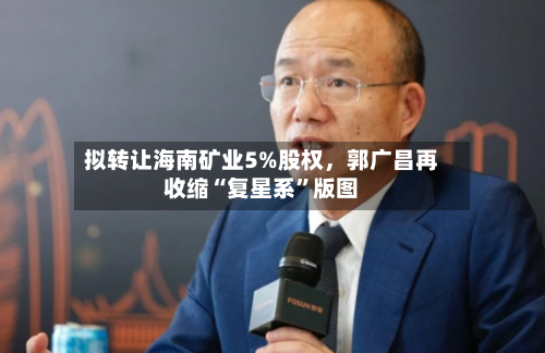 拟转让海南矿业5%股权,郭广昌再收缩“复星系”版图