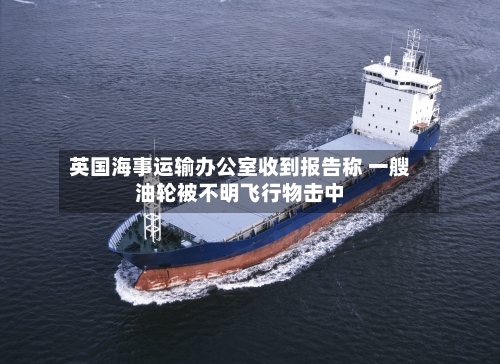 英国海事运输办公室收到报告称 一艘油轮被不明飞行物击中