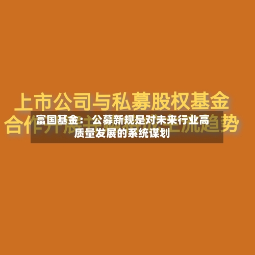 富国基金: 公募新规是对未来行业高质量发展的系统谋划-第1张图片